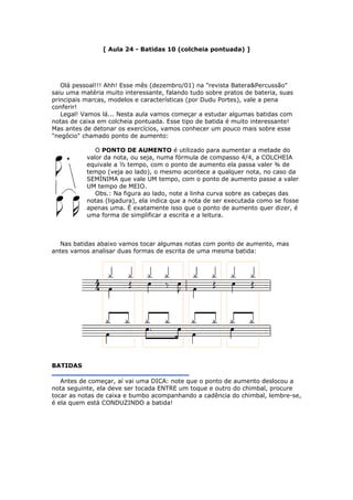 [ Aula 24 - Batidas 10 (colcheia pontuada) ]
Olá pessoal!!! Ahh! Esse mês (dezembro/01) na "revista Batera&Percussão"
saiu uma matéria muito interessante, falando tudo sobre pratos de bateria, suas
principais marcas, modelos e características (por Dudu Portes), vale a pena
conferir!
Legal! Vamos lá... Nesta aula vamos começar a estudar algumas batidas com
notas de caixa em colcheia pontuada. Esse tipo de batida é muito interessante!
Mas antes de detonar os exercícios, vamos conhecer um pouco mais sobre esse
"negócio" chamado ponto de aumento:
O PONTO DE AUMENTO é utilizado para aumentar a metade do
valor da nota, ou seja, numa fórmula de compasso 4/4, a COLCHEIA
equivale a ½ tempo, com o ponto de aumento ela passa valer ¾ de
tempo (veja ao lado), o mesmo acontece a qualquer nota, no caso da
SEMÍNIMA que vale UM tempo, com o ponto de aumento passe a valer
UM tempo de MEIO.
Obs.: Na figura ao lado, note a linha curva sobre as cabeças das
notas (ligadura), ela indica que a nota de ser executada como se fosse
apenas uma. É exatamente isso que o ponto de aumento quer dizer, é
uma forma de simplificar a escrita e a leitura.
Nas batidas abaixo vamos tocar algumas notas com ponto de aumento, mas
antes vamos analisar duas formas de escrita de uma mesma batida:
BATIDAS
Antes de começar, aí vai uma DICA: note que o ponto de aumento deslocou a
nota seguinte, ela deve ser tocada ENTRE um toque e outro do chimbal, procure
tocar as notas de caixa e bumbo acompanhando a cadência do chimbal, lembre-se,
é ela quem está CONDUZINDO a batida!
 