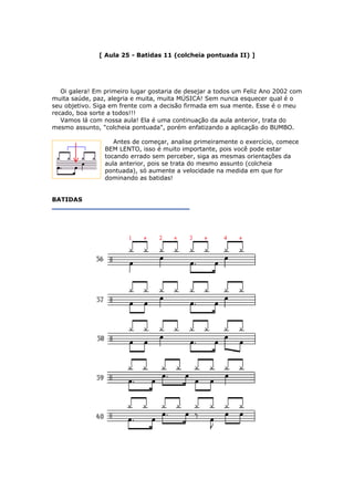 [ Aula 25 - Batidas 11 (colcheia pontuada II) ]
Oi galera! Em primeiro lugar gostaria de desejar a todos um Feliz Ano 2002 com
muita saúde, paz, alegria e muita, muita MÚSICA! Sem nunca esquecer qual é o
seu objetivo. Siga em frente com a decisão firmada em sua mente. Esse é o meu
recado, boa sorte a todos!!!
Vamos lá com nossa aula! Ela é uma continuação da aula anterior, trata do
mesmo assunto, "colcheia pontuada", porém enfatizando a aplicação do BUMBO.
Antes de começar, analise primeiramente o exercício, comece
BEM LENTO, isso é muito importante, pois você pode estar
tocando errado sem perceber, siga as mesmas orientações da
aula anterior, pois se trata do mesmo assunto (colcheia
pontuada), só aumente a velocidade na medida em que for
dominando as batidas!
BATIDAS
 