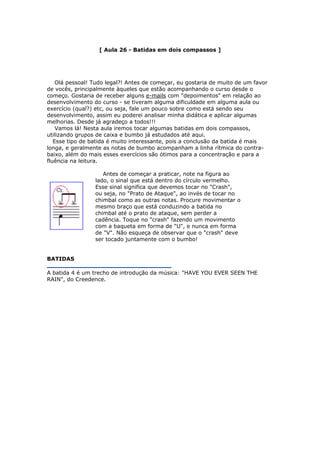 [ Aula 26 - Batidas em dois compassos ]
Olá pessoal! Tudo legal?! Antes de começar, eu gostaria de muito de um favor
de vocês, principalmente àqueles que estão acompanhando o curso desde o
começo. Gostaria de receber alguns e-mails com "depoimentos" em relação ao
desenvolvimento do curso - se tiveram alguma dificuldade em alguma aula ou
exercício (qual?) etc, ou seja, fale um pouco sobre como está sendo seu
desenvolvimento, assim eu poderei analisar minha didática e aplicar algumas
melhorias. Desde já agradeço a todos!!!
Vamos lá! Nesta aula iremos tocar algumas batidas em dois compassos,
utilizando grupos de caixa e bumbo já estudados até aqui.
Esse tipo de batida é muito interessante, pois a conclusão da batida é mais
longa, e geralmente as notas de bumbo acompanham a linha rítmica do contra-
baixo, além do mais esses exercícios são ótimos para a concentração e para a
fluência na leitura.
Antes de começar a praticar, note na figura ao
lado, o sinal que está dentro do círculo vermelho.
Esse sinal significa que devemos tocar no "Crash",
ou seja, no "Prato de Ataque", ao invés de tocar no
chimbal como as outras notas. Procure movimentar o
mesmo braço que está conduzindo a batida no
chimbal até o prato de ataque, sem perder a
cadência. Toque no "crash" fazendo um movimento
com a baqueta em forma de "U", e nunca em forma
de "V". Não esqueça de observar que o "crash" deve
ser tocado juntamente com o bumbo!
BATIDAS
A batida 4 é um trecho de introdução da música: "HAVE YOU EVER SEEN THE
RAIN", do Creedence.
 