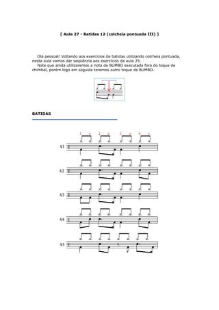 [ Aula 27 - Batidas 12 (colcheia pontuada III) ]
Olá pessoal! Voltando aos exercícios de batidas utilizando colcheia pontuada,
nesta aula vamos dar seqüência aos exercícios da aula 25.
Note que ainda utilizaremos a nota de BUMBO executada fora do toque de
chimbal, porém logo em seguida teremos outro toque de BUMBO.
BATIDAS
 