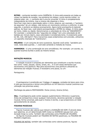 RITMO - conhecido também como CADÊNCIA. O ritmo está presente em todas as
coisas (na batida do coração; nos ponteiros do relógio; numa marcha militar; no
sistema solar; etc...), portanto ele é uma lei universal. O ritmo é completamente
independente da música, mas a música não dispensa o ritmo.
Para ficar mais clara a assimilação sobre o ritmo, observe, por exemplo, o “ponteiro
de segundos” de um relógio, nele temos um movimento contínuo e uniforme. A cada
segundo, o ponteiro se desloca precisamente. Agora tente acompanha-lo batendo
palmas. Ao fazer isso, você estará acompanhando o RITMO do relógio. O ritmo pode
ser lento, médio ou rápido. Denominamos a velocidade do ritmo de “ANDAMENTO”.
Por exemplo: o andamento dos “segundos do relógio” tem uma velocidade de 60
batidas por minuto (bpm), essa velocidade é considerada lenta. O andamento pode
ter 80, 120, 200 bpm!!! Para marcarmos esses andamentos com precisão, utilizamos
um aparelho chamado de “metrônomo”.
MELODIA - é um conjunto de sons sucessivos. Quando você canta: "parabéns pra
você, nesta data querida...", você está cantando a melodia da música.
HARMONIA - é uma combinação de sons simultâneos. Por exemplo: um acorde; ou
quando tocamos bumbo e prato ao mesmo tempo.
NOTAÇÃO MUSICAL
A notação musical é composta por elementos que constituem a escrita musical,
tais como: notas, pausas, claves, sinais, etc... E é com esses elementos que
escrevemos uma partitura. Mas para escrevermos uma partitura utilizando os
elementos da notação musical, é necessário uma pauta, ou um:
Pentagrama:
O pentagrama é constituído por 5 linhas e 4 espaços, contados de baixo para cima,
é nele que escrevemos e lemos uma partitura ou um exercício musical (veremos sua
utilização nas próximas aulas).
Morfologia da palavra PENTAGRAMA: Penta (cinco), Grama (linha).
Obs.: O pentagrama pode conter espaços suplementares inferiores e superiores.
Antes de começarmos a tocar qualquer instrumento, devemos aprender a notação
musical, forma universal, pela qual a música é escrita, e que proporciona um total
aproveitamento do estudo.
FIGURAS MUSICAIS
Figuras musicais são valores que indicam a DURAÇÃO DO SOM. É através delas
que sabemos, se um determinado SOM (nota) ou SILÊNCIO (pausa) tem uma
duração longa ou curta. Também são conhecidas como FIGURA DE VALORES.
As figuras musicais podem ser FIGURAS DE NOTAS (positivas), ou FIGURAS DE
PAUSAS (negativas).
FIGURAS DE NOTAS, também são conhecidas como valores positivos, figuras
 