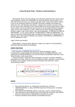 [ Aula 28 (Aula Final) - Viradas 3 (semicolcheias) ]
Olá pessoal! Tenho uma boa notícia, com está aula, podemos dizer que já vimos
o que podemos chamar de o "BASICÃO" do curso de bateria, até que enfim, né?!
Mas não termina por aqui, tem muita coisa além disso, muita coisa mesmo! Neste
curso eu me preocupei apenas em abordar exercícios e batidas com ênfase em
ritmos de rock, pois são bem mais fáceis, e depois para se tocar os outros ritmos,
fica um pouco mais confortável, pois você já adquiriu uma boa noção rítmica. Agora
é com vocês, é só correr atrás do que vem por aí, se for possível tenham algumas
aulas com um bom professor, se não, assista shows (fique do lado do baterista),
ensaios, vídeos, ouça muita música, mas nunca esqueçam, "A PRÁTICA É A MÃE DA
HABILIDADE", ou em outras palavras "A REPETIÇÃO É A MÃE DA PERFEIÇÃO", ou
seja, se você quer realmente ser bom em alguma coisa, não só na música mais em
qualquer área, você precisa TREINAR, para adquirir CONFIANÇA e EXPERIÊNCIA, e
isso só depende de você!
Legal! Vamos aos estudos:
Nesta página, vamos praticar algumas viradas com notas em "semicolcheias",
utilizando algumas batidas já estudadas.
COMO PRATICAR
Para executar as VIRADAS dos exercícios, antes de qualquer coisa é
indispensável a compreensão dos elementos básicos da TEORIA MUSICAL e dos
exercícios de LEITURA RÍTMICA, e do domínio prático da BATIDAS anteriores, caso
tenha dúvidas, revise essas aulas!
Comece tocando a levada por três compassos, ao entrar no quarto compasso,
executamos as notas, cada uma em seu respectivo tempo, seguindo o mesmo pulso
da batida. E em seguida, volte ao primeiro compasso dos exercícios. Veja a
representação abaixo:
DICAS
• Nos exercícios abaixo, as viradas são compostas por notas em
"SEMICOLCHEIAS", ou seja, QUATRO toques por tempo (pois o compasso
está em 4/4).
• Use TOQUES ALTERNADOS (direita, esquerda, e assim sucessivamente).
• Tente executá-los de preferência em um andamento um pouco mais LENTO,
para não comprometer a QUALIDADE dos toques da virada.
• Pratique utilizando outras batidas já estudadas até aqui.
 