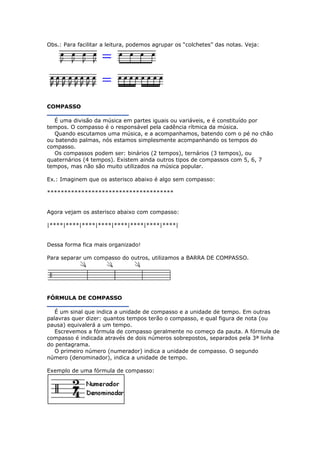 Obs.: Para facilitar a leitura, podemos agrupar os “colchetes” das notas. Veja:
COMPASSO
É uma divisão da música em partes iguais ou variáveis, e é constituído por
tempos. O compasso é o responsável pela cadência rítmica da música.
Quando escutamos uma música, e a acompanhamos, batendo com o pé no chão
ou batendo palmas, nós estamos simplesmente acompanhando os tempos do
compasso.
Os compassos podem ser: binários (2 tempos), ternários (3 tempos), ou
quaternários (4 tempos). Existem ainda outros tipos de compassos com 5, 6, 7
tempos, mas não são muito utilizados na música popular.
Ex.: Imaginem que os asterisco abaixo é algo sem compasso:
*************************************
Agora vejam os asterisco abaixo com compasso:
|****|****|****|****|****|****|****|****|
Dessa forma fica mais organizado!
Para separar um compasso do outros, utilizamos a BARRA DE COMPASSO.
FÓRMULA DE COMPASSO
É um sinal que indica a unidade de compasso e a unidade de tempo. Em outras
palavras quer dizer: quantos tempos terão o compasso, e qual figura de nota (ou
pausa) equivalerá a um tempo.
Escrevemos a fórmula de compasso geralmente no começo da pauta. A fórmula de
compasso é indicada através de dois números sobrepostos, separados pela 3ª linha
do pentagrama.
O primeiro número (numerador) indica a unidade de compasso. O segundo
número (denominador), indica a unidade de tempo.
Exemplo de uma fórmula de compasso:
 
