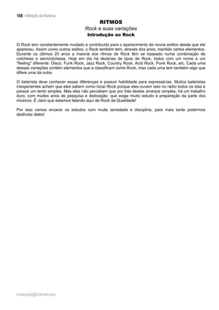 108 - Método de Bateria
malaquite@hotmail.com
RITMOS
Rock e suas variações
Introdução ao Rock
O Rock tem constantemente mudado e contribuído para o aparecimento de novos estilos desde que ele
apareceu. Assim como outros estilos, o Rock também tem, através dos anos, mantido certos elementos.
Durante os últimos 20 anos a maioria dos rítmos de Rock têm se baseado numa combinação de
colcheias e semicolcheias. Hoje em dia há dezenas de tipos de Rock, todos com um nome e um
"feeling" diferente: Disco, Funk Rock, Jazz Rock, Country Rock, Acid Rock, Punk Rock, etc. Cada uma
dessas variações contém elementos que a classificam como Rock, mas cada uma tem também algo que
difere uma da outra.
O baterista deve conhecer essas diferenças e possuir habilidade para expressá-las. Muitos bateristas
inexperientes acham que eles sabem como tocar Rock porque eles ouvem isso no rádio todos os dias e
parece um tanto simples. Mas eles não percebem que por trás destes arranjos simples, há um trabalho
duro, com muitos anos de pesquisa e dedicação; que exige muito estudo e preparação da parte dos
músicos. É claro que estamos falando aqui de Rock de Qualidade!
Por isso vamos encarar os estudos com muita seriedade e disciplina, para mais tarde podermos
desfrutar deles!
 