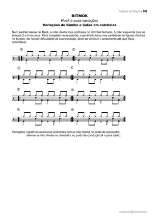Método de Bateria - 109
malaquite@hotmail.com
RITMOS
Rock e suas variações
Variações de Bumbo e Caixa em colcheias
Num padrão básico de Rock, a mão direita toca colcheias no chimbal fechado. A mão esquerda toca os
tempos 2 e 4 na caixa. Para completar esse padrão, o pé direito toca uma variedade de figuras rítmicas
no bumbo. Se houver dificuldade de coordenação, deve-se diminuir o andamento até que fique
confortável.
Variações: repetir os exercícios anteriores com a mão direita no prato de condução;
alternar a mão direita no chimbal e no prato de condução (4 x para cada).
 