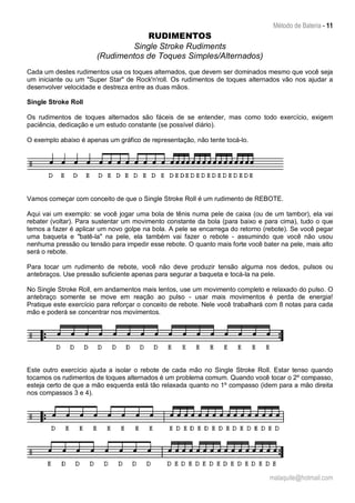 Método de Bateria - 11
malaquite@hotmail.com
RUDIMENTOS
Single Stroke Rudiments
(Rudimentos de Toques Simples/Alternados)
Cada um destes rudimentos usa os toques alternados, que devem ser dominados mesmo que você seja
um iniciante ou um "Super Star" de Rock'n'roll. Os rudimentos de toques alternados vão nos ajudar a
desenvolver velocidade e destreza entre as duas mãos.
Single Stroke Roll
Os rudimentos de toques alternados são fáceis de se entender, mas como todo exercício, exigem
paciência, dedicação e um estudo constante (se possível diário).
O exemplo abaixo é apenas um gráfico de representação, não tente tocá-lo.
Vamos começar com conceito de que o Single Stroke Roll é um rudimento de REBOTE.
Aqui vai um exemplo: se você jogar uma bola de tênis numa pele de caixa (ou de um tambor), ela vai
rebater (voltar). Para sustentar um movimento constante da bola (para baixo e para cima), tudo o que
temos a fazer é aplicar um novo golpe na bola. A pele se encarrega do retorno (rebote). Se você pegar
uma baqueta e "batê-la" na pele, ela também vai fazer o rebote - assumindo que você não usou
nenhuma pressão ou tensão para impedir esse rebote. O quanto mais forte você bater na pele, mais alto
será o rebote.
Para tocar um rudimento de rebote, você não deve produzir tensão alguma nos dedos, pulsos ou
antebraços. Use pressão suficiente apenas para segurar a baqueta e tocá-la na pele.
No Single Stroke Roll, em andamentos mais lentos, use um movimento completo e relaxado do pulso. O
antebraço somente se move em reação ao pulso - usar mais movimentos é perda de energia!
Pratique este exercício para reforçar o conceito de rebote. Nele você trabalhará com 8 notas para cada
mão e poderá se concentrar nos movimentos.
Este outro exercício ajuda a isolar o rebote de cada mão no Single Stroke Roll. Estar tenso quando
tocamos os rudimentos de toques alternados é um problema comum. Quando você tocar o 2º compasso,
esteja certo de que a mão esquerda está tão relaxada quanto no 1º compasso (idem para a mão direita
nos compassos 3 e 4).
 