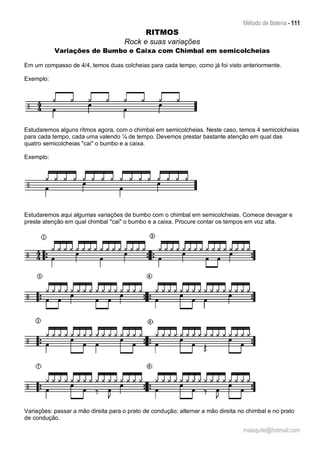 Método de Bateria - 111
malaquite@hotmail.com
RITMOS
Rock e suas variações
Variações de Bumbo e Caixa com Chimbal em semicolcheias
Em um compasso de 4/4, temos duas colcheias para cada tempo, como já foi visto anteriormente.
Exemplo:
Estudaremos alguns rítmos agora, com o chimbal em semicolcheias. Neste caso, temos 4 semicolcheias
para cada tempo, cada uma valendo ¼ de tempo. Devemos prestar bastante atenção em qual das
quatro semicolcheias "cai" o bumbo e a caixa.
Exemplo:
Estudaremos aqui algumas variações de bumbo com o chimbal em semicolcheias. Comece devagar e
preste atenção em qual chimbal "cai" o bumbo e a caixa. Procure contar os tempos em voz alta.
Variações: passar a mão direita para o prato de condução; alternar a mão direita no chimbal e no prato
de condução.
 