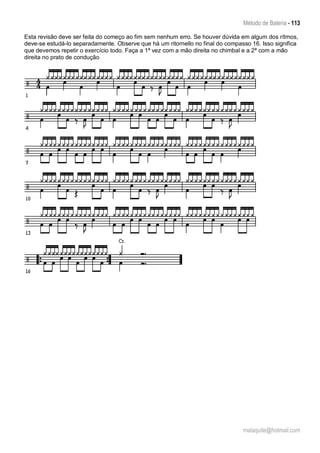 Método de Bateria - 113
malaquite@hotmail.com
Esta revisão deve ser feita do começo ao fim sem nenhum erro. Se houver dúvida em algum dos rítmos,
deve-se estudá-lo separadamente. Observe que há um ritornello no final do compasso 16. Isso significa
que devemos repetir o exercício todo. Faça a 1ª vez com a mão direita no chimbal e a 2ª com a mão
direita no prato de condução
 