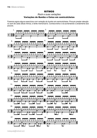 114 - Método de Bateria
malaquite@hotmail.com
RITMOS
Rock e suas variações
Variações de Bumbo e Caixa em semicolcheias
Faremos agora alguns exercícios com variação do bumbo em semicolcheias. Procure prestar atenção
no som de cada célula rítmica, e tente memorizá-lo. Comece lento e vá aumentando o andamento aos
poucos.
 