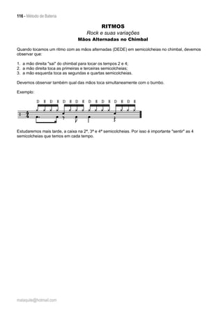 116 - Método de Bateria
malaquite@hotmail.com
RITMOS
Rock e suas variações
Mãos Alternadas no Chimbal
Quando tocamos um ritmo com as mãos alternadas (DEDE) em semicolcheias no chimbal, devemos
observar que:
1. a mão direita "sai" do chimbal para tocar os tempos 2 e 4;
2. a mão direita toca as primeiras e terceiras semicolcheias;
3. a mão esquerda toca as segundas e quartas semicolcheias.
Devemos observar também qual das mãos toca simultaneamente com o bumbo.
Exemplo:
Estudaremos mais tarde, a caixa na 2ª, 3ª e 4ª semicolcheias. Por isso é importante "sentir" as 4
semicolcheias que temos em cada tempo.
 