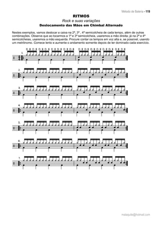 Método de Bateria - 119
malaquite@hotmail.com
RITMOS
Rock e suas variações
Deslocamento das Mãos em Chimbal Alternado
Nestes exemplos, vamos deslocar a caixa na 2ª, 3ª , 4ª semicolcheia de cada tempo, além de outras
combinações. Observe que ao tocarmos a 1ª e 3ª semicolcheia, usaremos a mão direita; já na 2ª e 4ª
semicolcheias, usaremos a mão esquerda. Procure contar os tempos em voz alta e, se possível, usando
um metrônomo. Comece lento e aumente o andamento somente depois de ter dominado cada exercício.
 