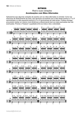 122 - Método de Bateria
malaquite@hotmail.com
RITMOS
Rock e suas variações
Acentuações com Mãos Alternadas
Aplicaremos aqui algumas variações de acentos com as mãos alternadas no chimbal. Como nos
exercícios de deslocamento da caixa, aqui devemos nos lembrar que a mão direita acentua a 1ª e 3ª
semicolcheia e a mão esquerda acentua a 2ª e 4ª semicolcheia de cada tempo. Pratique devagar,
procurando manter um mesmo nível (dinâmica) e diferenciando bem as notas acentuadas das não
acentuadas. Priorize a "limpeza" e igualdade entre as notas e não a velocidade.
 