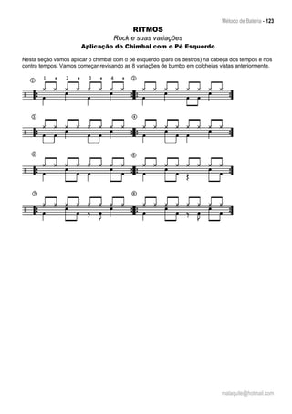 Método de Bateria - 123
malaquite@hotmail.com
RITMOS
Rock e suas variações
Aplicação do Chimbal com o Pé Esquerdo
Nesta seção vamos aplicar o chimbal com o pé esquerdo (para os destros) na cabeça dos tempos e nos
contra tempos. Vamos começar revisando as 8 variações de bumbo em colcheias vistas anteriormente.
 
