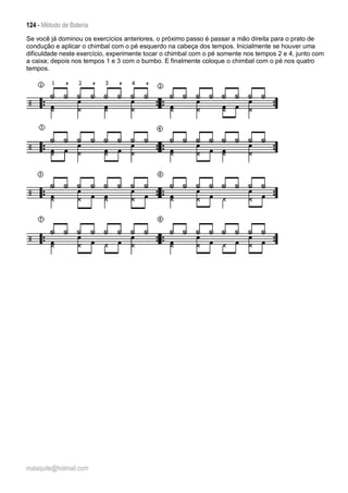 124 - Método de Bateria
malaquite@hotmail.com
Se você já dominou os exercícios anteriores, o próximo passo é passar a mão direita para o prato de
condução e aplicar o chimbal com o pé esquerdo na cabeça dos tempos. Inicialmente se houver uma
dificuldade neste exercício, experimente tocar o chimbal com o pé somente nos tempos 2 e 4, junto com
a caixa; depois nos tempos 1 e 3 com o bumbo. E finalmente coloque o chimbal com o pé nos quatro
tempos.
 