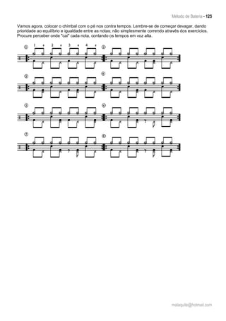 Método de Bateria - 125
malaquite@hotmail.com
Vamos agora, colocar o chimbal com o pé nos contra tempos. Lembre-se de começar devagar, dando
prioridade ao equilíbrio e igualdade entre as notas; não simplesmente correndo através dos exercícios.
Procure perceber onde "cai" cada nota, contando os tempos em voz alta.
 