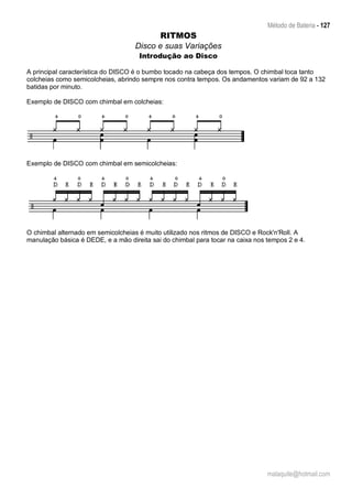 Método de Bateria - 127
malaquite@hotmail.com
RITMOS
Disco e suas Variações
Introdução ao Disco
A principal característica do DISCO é o bumbo tocado na cabeça dos tempos. O chimbal toca tanto
colcheias como semicolcheias, abrindo sempre nos contra tempos. Os andamentos variam de 92 a 132
batidas por minuto.
Exemplo de DISCO com chimbal em colcheias:
Exemplo de DISCO com chimbal em semicolcheias:
O chimbal alternado em semicolcheias é muito utilizado nos ritmos de DISCO e Rock'n'Roll. A
manulação básica é DEDE, e a mão direita sai do chimbal para tocar na caixa nos tempos 2 e 4.
 