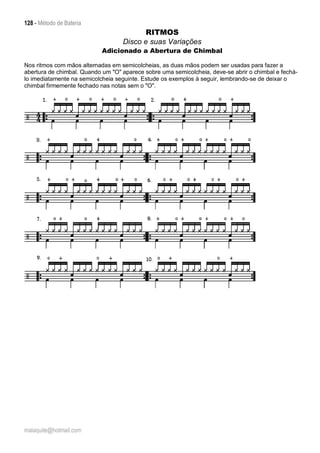 128 - Método de Bateria
malaquite@hotmail.com
RITMOS
Disco e suas Variações
Adicionado a Abertura de Chimbal
Nos ritmos com mãos alternadas em semicolcheias, as duas mãos podem ser usadas para fazer a
abertura de chimbal. Quando um "O" aparece sobre uma semicolcheia, deve-se abrir o chimbal e fechá-
lo imediatamente na semicolcheia seguinte. Estude os exemplos à seguir, lembrando-se de deixar o
chimbal firmemente fechado nas notas sem o "O".
 