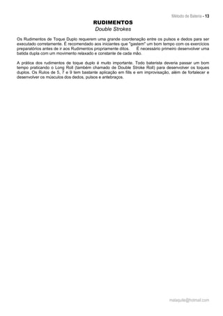 Método de Bateria - 13
malaquite@hotmail.com
RUDIMENTOS
Double Strokes
Os Rudimentos de Toque Duplo requerem uma grande coordenação entre os pulsos e dedos para ser
executado corretamente. É recomendado aos iniciantes que "gastem" um bom tempo com os exercícios
preparatórios antes de ir aos Rudimentos propriamente ditos. É necessário primeiro desenvolver uma
batida dupla com um movimento relaxado e constante de cada mão.
A prática dos rudimentos de toque duplo é muito importante. Todo baterista deveria passar um bom
tempo praticando o Long Roll (também chamado de Double Stroke Roll) para desenvolver os toques
duplos. Os Rulos de 5, 7 e 9 tem bastante aplicação em fills e em improvisação, além de fortalecer e
desenvolver os músculos dos dedos, pulsos e antebraços.
 