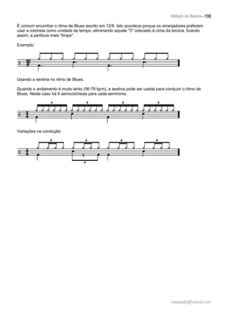 Método de Bateria - 133
malaquite@hotmail.com
É comum encontrar o ritmo de Blues escrito em 12/8. Isto acontece porque os arranjadores preferem
usar a colcheia como unidade de tempo, eliminando aquele "3" colocado à cima da tercina, ficando
assim, a partitura mais "limpa".
Exemplo:
Usando a sextina no ritmo de Blues.
Quando o andamento é muito lento (56-76 bpm), a sextina pode ser usada para conduzir o ritmo de
Blues. Neste caso há 6 semicolcheias para cada semínima.
Variações na condução
 