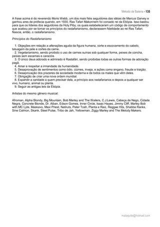 Método de Bateria - 135
malaquite@hotmail.com
A frase acima é do reverendo Moris Webb, um dos mais fiéis seguidores das idéias de Marcus Garvey e
ganhou ares de profecia quando, em 1930, Ras Tafari Makonnem foi coroado rei da Etiópia. Isso bastou
para que os líderes dos seguidores da Holy Piby, os quais estabeleceram um código de comportamento
que acabou por se tornar os princípios do rastafarianismo, declarassem fidelidade ao rei Ras Tafari.
Nascia, então, o rastafarianismo.
Princípios do Rastafarianismo
1. Objeções em relação a alterações aguda da figura humana, corte e escovamento do cabelo,
tatuagem da pele e cortes da carne.
2. Vegetarianismo, sendo proibido o uso de carnes suínas sob qualquer forma, peixes de concha,
peixes sem escamas e caracóis.
3. O único deus adorado e admirado é Rastafári, sendo proibidas todas as outras formas de adoração
pagã.
4. Amar e respeitar a irmandade da humanidade.
5. Desaprovação de sentimentos como ódio, ciúmes, inveja, e ações como engano, fraude e traição.
6. Desaprovação dos prazeres da sociedade moderna e de todos os males que vêm deles.
7. Obrigação de criar uma nova ordem mundial.
8. Expandir a caridade a quem precisar dela, a princípio aos rastafarianos e depois a qualquer ser
vivo, humano, animal ou planta.
9. Seguir as antigas leis da Etiópia.
Artistas do mesmo gênero musical:
Afroman, Alpha Blondy, Big Mountain, Bob Marley and The Wailers, C.J.Lewis, Cabeça de Nego, Cidade
Negra, Concrete Blonde, Dr. Alban, Edson Gomes, Inner Circle, Isaac Hayes, Jimmy Cliff, Marley Bob
with MC Lyte, Maskavo, Maxi Priest, Natiruts, Peter Tosh, Planta e Raiz, Reggae Hits, Shabba Ranks,
Sine Calmon, Skank, Steel Pulse, Tribo de Jah, Yellowman, Ziggy Marley and The Melody Makers.
 