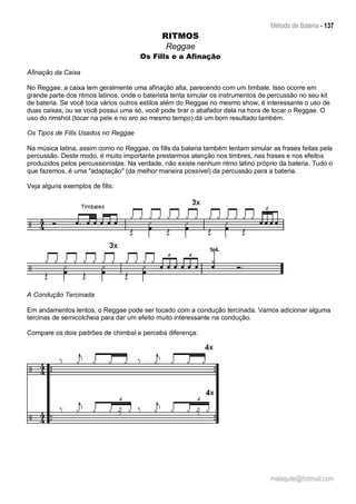 Método de Bateria - 137
malaquite@hotmail.com
RITMOS
Reggae
Os Fills e a Afinação
Afinação da Caixa
No Reggae, a caixa tem geralmente uma afinação alta, parecendo com um timbale. Isso ocorre em
grande parte dos ritmos latinos, onde o baterista tenta simular os instrumentos de percussão no seu kit
de bateria. Se você toca vários outros estilos além do Reggae no mesmo show, é interessante o uso de
duas caixas, ou se você possui uma só, você pode tirar o abafador dela na hora de tocar o Reggae. O
uso do rimshot (tocar na pele e no aro ao mesmo tempo) dá um bom resultado também.
Os Tipos de Fills Usados no Reggae
Na música latina, assim como no Reggae, os fills da bateria também tentam simular as frases feitas pela
percussão. Deste modo, é muito importante prestarmos atenção nos timbres, nas frases e nos efeitos
produzidos pelos percussionistas. Na verdade, não existe nenhum ritmo latino próprio da bateria. Tudo o
que fazemos, é uma "adaptação" (da melhor maneira possível) da percussão para a bateria.
Veja alguns exemplos de fills:
A Condução Tercinada
Em andamentos lentos, o Reggae pode ser tocado com a condução tercinada. Vamos adicionar alguma
tercinas de semicolcheia para dar um efeito muito interessante na condução.
Compare os dois padrões de chimbal e perceba diferença:
 