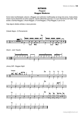 Método de Bateria - 139
malaquite@hotmail.com
RITMOS
Reggae
Reggae Moderno
Como toda manifestação cultural, o Reggae vem sofrendo modificações ao longo dos anos. Cada artista
insere novos elementos ao ritmo original, criando diferentes grooves. É o que chamamos de fusão. Hoje
existe o Samba-Reggae, o Rock-Reggae, o Funk-Reggae, o Pop-Reggae, e por ai vai.
Veja alguns destes artistas, e seus grooves:
Cidade Negra - O Pensamento
Skank - Jack Tequila
Jimmy Cliff - Reggae Night
 