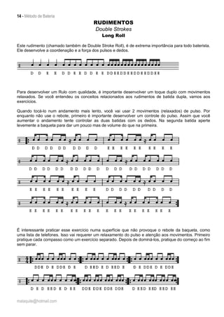 14 - Método de Bateria
malaquite@hotmail.com
RUDIMENTOS
Double Strokes
Long Roll
Este rudimento (chamado também de Double Stroke Roll), é de extrema importância para todo baterista.
Ele desenvolve a coordenação e a força dos pulsos e dedos.
Para desenvolver um Rulo com qualidade, é importante desenvolver um toque duplo com movimentos
relaxados. Se você entendeu os conceitos relacionados aos rudimentos de batida dupla, vamos aos
exercícios.
Quando tocá-lo num andamento mais lento, você vai usar 2 movimentos (relaxados) de pulso. Por
enquanto não use o rebote, primeiro é importante desenvolver um controle do pulso. Assim que você
aumentar o andamento tente controlar as duas batidas com os dedos. Na segunda batida aperte
levemente a baqueta para dar um pouco mas de volume do que na primeira.
É interessante praticar esse exercício numa superfície que não provoque o rebote da baqueta, como
uma lista de telefones. Isso vai requerer um relaxamento do pulso e atenção aos movimentos. Primeiro
pratique cada compasso como um exercício separado. Depois de dominá-los, pratique do começo ao fim
sem parar.
 