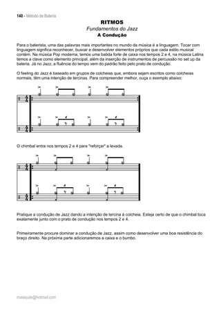 140 - Método de Bateria
malaquite@hotmail.com
RITMOS
Fundamentos do Jazz
A Condução
Para o baterista, uma das palavras mais importantes no mundo da música é a linguagem. Tocar com
linguagem significa reconhecer, buscar e desenvolver elementos próprios que cada estilo musical
contém. Na música Pop moderna, temos uma batida forte de caixa nos tempos 2 e 4, na música Latina
temos a clave como elemento principal, além da inserção de instrumentos de percussão no set up da
bateria. Já no Jazz, a fluência do tempo vem do padrão feito pelo prato de condução.
O feeling do Jazz é baseado em grupos de colcheias que, embora sejam escritos como colcheias
normais, têm uma intenção de tercinas. Para compreender melhor, ouça o exemplo abaixo:
O chimbal entra nos tempos 2 e 4 para "reforçar" a levada.
Pratique a condução de Jazz dando a intenção de tercina à colcheia. Esteja certo de que o chimbal toca
exatamente junto com o prato de condução nos tempos 2 e 4.
Primeiramente procure dominar a condução de Jazz, assim como desenvolver uma boa resistência do
braço direito. Na próxima parte adicionaremos a caixa e o bumbo.
 