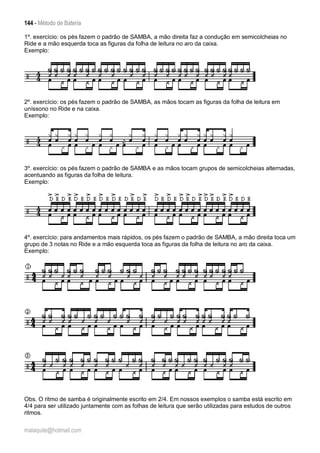 144 - Método de Bateria
malaquite@hotmail.com
1º. exercício: os pés fazem o padrão de SAMBA, a mão direita faz a condução em semicolcheias no
Ride e a mão esquerda toca as figuras da folha de leitura no aro da caixa.
Exemplo:
2º. exercício: os pés fazem o padrão de SAMBA, as mãos tocam as figuras da folha de leitura em
uníssono no Ride e na caixa.
Exemplo:
3º. exercício: os pés fazem o padrão de SAMBA e as mãos tocam grupos de semicolcheias alternadas,
acentuando as figuras da folha de leitura.
Exemplo:
4º. exercício: para andamentos mais rápidos, os pés fazem o padrão de SAMBA, a mão direita toca um
grupo de 3 notas no Ride e a mão esquerda toca as figuras da folha de leitura no aro da caixa.
Exemplo:
Obs. O ritmo de samba é originalmente escrito em 2/4. Em nossos exemplos o samba está escrito em
4/4 para ser utilizado juntamente com as folhas de leitura que serão utilizadas para estudos de outros
ritmos.
 