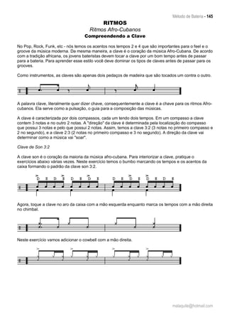 Método de Bateria - 145
malaquite@hotmail.com
RITMOS
Ritmos Afro-Cubanos
Compreendendo a Clave
No Pop, Rock, Funk, etc - nós temos os acentos nos tempos 2 e 4 que são importantes para o feel e o
groove da música moderna. Da mesma maneira, a clave é o coração da música Afro-Cubana. De acordo
com a tradição africana, os jovens bateristas devem tocar a clave por um bom tempo antes de passar
para a bateria. Para aprender esse estilo você deve dominar os tipos de claves antes de passar para os
grooves.
Como instrumentos, as claves são apenas dois pedaços de madeira que são tocados um contra o outro.
A palavra clave, literalmente quer dizer chave, consequentemente a clave é a chave para os ritmos Afro-
cubanos. Ela serve como a pulsação, o guia para a composição das músicas.
A clave é caracterizada por dois compassos, cada um tendo dois tempos. Em um compasso a clave
contem 3 notas e no outro 2 notas. A "direção" da clave é determinada pela localização do compasso
que possui 3 notas e pelo que possui 2 notas. Assim, temos a clave 3:2 (3 notas no primeiro compasso e
2 no segundo), e a clave 2:3 (2 notas no primeiro compasso e 3 no segundo). A direção da clave vai
determinar como a música vai "soar".
Clave de Son 3:2
A clave son é o coração da maioria da música afro-cubana. Para interiorizar a clave, pratique o
exercícios abaixo várias vezes. Neste exercício temos o bumbo marcando os tempos e os acentos da
caixa formando o padrão da clave son 3:2.
Agora, toque a clave no aro da caixa com a mão esquerda enquanto marca os tempos com a mão direita
no chimbal.
Neste exercício vamos adicionar o cowbell com a mão direita.
 