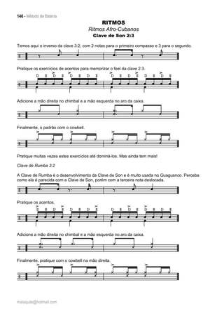 146 - Método de Bateria
malaquite@hotmail.com
RITMOS
Ritmos Afro-Cubanos
Clave de Son 2:3
Temos aqui o inverso da clave 3:2, com 2 notas para o primeiro compasso e 3 para o segundo.
Pratique os exercícios de acentos para memorizar o feel da clave 2:3.
Adicione a mão direita no chimbal e a mão esquerda no aro da caixa.
Finalmente, o padrão com o cowbell.
Pratique muitas vezes estes exercícios até dominá-los. Mas ainda tem mais!
Clave de Rumba 3:2
A Clave de Rumba é o desenvolvimento da Clave de Son e é muito usada no Guaguanco. Perceba
como ela é parecida com a Clave de Son, porém com a terceira nota deslocada.
Pratique os acentos.
Adicione a mão direita no chimbal e a mão esquerda no aro da caixa.
Finalmente, pratique com o cowbell na mão direita.
 