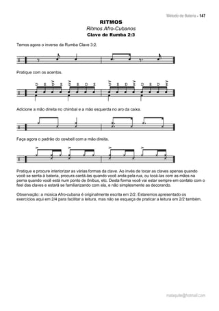 Método de Bateria - 147
malaquite@hotmail.com
RITMOS
Ritmos Afro-Cubanos
Clave de Rumba 2:3
Temos agora o inverso da Rumba Clave 3:2.
Pratique com os acentos.
Adicione a mão direita no chimbal e a mão esquerda no aro da caixa.
Faça agora o padrão do cowbell com a mão direita.
Pratique e procure interiorizar as várias formas da clave. Ao invés de tocar as claves apenas quando
você se senta à bateria, procura cantá-las quando você anda pela rua, ou tocá-las com as mãos na
perna quando você está num ponto de ônibus, etc. Desta forma você vai estar sempre em contato com o
feel das claves e estará se familiarizando com ela, e não simplesmente as decorando.
Observação: a música Afro-cubana é originalmente escrita em 2/2. Estaremos apresentado os
exercícios aqui em 2/4 para facilitar a leitura, mas não se esqueça de praticar a leitura em 2/2 também.
 