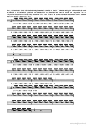Método de Bateria - 17
malaquite@hotmail.com
Aqui, usaremos o sinal de abreviatura para executarmos os rufos. Comece devagar, à medida que você
aumentar o andamento, procure se concentrar na pressão dos dedos sobre as baquetas. Se as
baquetas estiverem muito soltas, o rebote sairá bem "aberto" e se as baquetas estiverem muito presas,
as notas soarão como um "buzz".
 
