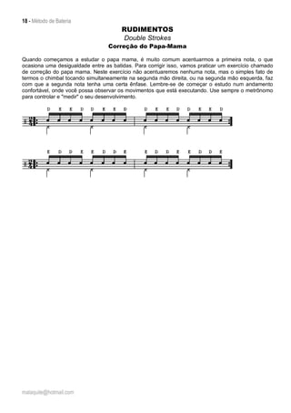 18 - Método de Bateria
malaquite@hotmail.com
RUDIMENTOS
Double Strokes
Correção do Papa-Mama
Quando começamos a estudar o papa mama, é muito comum acentuarmos a primeira nota, o que
ocasiona uma desigualdade entre as batidas. Para corrigir isso, vamos praticar um exercício chamado
de correção do papa mama. Neste exercício não acentuaremos nenhuma nota, mas o simples fato de
termos o chimbal tocando simultaneamente na segunda mão direita, ou na segunda mão esquerda, faz
com que a segunda nota tenha uma certa ênfase. Lembre-se de começar o estudo num andamento
confortável, onde você possa observar os movimentos que está executando. Use sempre o metrônomo
para controlar e "medir" o seu desenvolvimento.
 