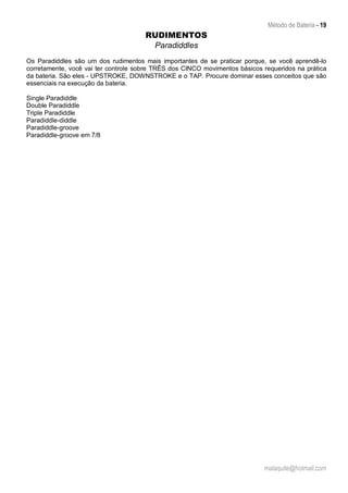 Método de Bateria - 19
malaquite@hotmail.com
RUDIMENTOS
Paradiddles
Os Paradiddles são um dos rudimentos mais importantes de se praticar porque, se você aprendê-lo
corretamente, você vai ter controle sobre TRÊS dos CINCO movimentos básicos requeridos na prática
da bateria. São eles - UPSTROKE, DOWNSTROKE e o TAP. Procure dominar esses conceitos que são
essenciais na execução da bateria.
Single Paradiddle
Double Paradiddle
Triple Paradiddle
Paradiddle-diddle
Paradiddle-groove
Paradiddle-groove em 7/8
 
