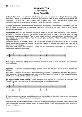20 - Método de Bateria
malaquite@hotmail.com
RUDIMENTOS
Paradiddles
Single Paradiddle
O Single Paradiddle - os primeiros três toques que você vai aprender no Single Paradiddle serão
aplicados a todos os rudimentos e técnicas que você vai usar quando tocar um instrumento de
percussão. Trabalhe duro para dominar cada conceito. Não "corra" simplesmente através dos
exercícios. Vamos manter a cabeça aberta para aprendermos novos conceitos.
O Single Paradiddle é uma combinação de três tipos de técnicas: o downstroke, o upstroke e o tap. Se
você conhece o Paradiddle simplesmente como uma combinação de mãos, veremos aqui, alguns
conceitos preparatórios:
Downstroke - toda vez que você bate (toca) num tambor, a baqueta sobe, em reação à força aplicada.
Aprender a controlar a pressão da baqueta antes dela tocar na pele, é um dos aspectos mais
importantes para se tocar bateria. Para se tocar o downstroke ou toque acentuado corretamente, você
deve apertar levemente a mão na hora do impacto para controlar o rebote natural (sem esmagar a
baqueta na pele).
Levante a baqueta na altura do ombro mas mantenha o antebraço próximo ao corpo. Agora toque na
caixa, apertando um pouco a baqueta na hora do impacto. A baqueta deve parar não mais que 2
centímetros acima da pele.
Enquanto você pratica esse exercício, pense em dois movimentos separados: o downstroke e o
movimento de levantar a baqueta.
Nota: segure firmemente a baqueta no momento em que ela toca na pele, mas relaxe imediatamente
após o impacto.
Upstroke - o upstroke é responsável pela fluência natural dos braços e pulsos quando tocamos os
acentos.
Para tocar o upstroke, comece com a baqueta mais ou menos 2 centímetros acima da pele. Quando
você toca uma nota suave, o pulso desce levemente. Continue o movimento do braço e traga a baqueta
na altura do ombro, este é o upstroke completo.
Up e Downstroke no paradiddle - vamos agora dar uma "parada" no movimento do upstroke. Esta
"parada" se refere ao movimento do pulso quando toca a nota não acentuada.
É importante que você veja o paradiddle como uma combinação de diferentes movimentos, não apenas
como uma combinação de toques simples e duplos.
Lembre-se que o downstroke deve ser tocado com um movimento relaxado do braço, parando a baqueta
mais ou menos 2 cm acima da pele depois do impacto. Fique o mais relaxado possível no upstroke e
toque-o bem suave.
 