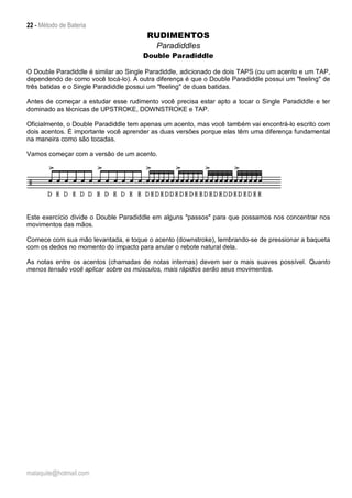 22 - Método de Bateria
malaquite@hotmail.com
RUDIMENTOS
Paradiddles
Double Paradiddle
O Double Paradiddle é similar ao Single Paradiddle, adicionado de dois TAPS (ou um acento e um TAP,
dependendo de como você tocá-lo). A outra diferença é que o Double Paradiddle possui um "feeling" de
três batidas e o Single Paradiddle possui um "feeling" de duas batidas.
Antes de começar a estudar esse rudimento você precisa estar apto a tocar o Single Paradiddle e ter
dominado as técnicas de UPSTROKE, DOWNSTROKE e TAP.
Oficialmente, o Double Paradiddle tem apenas um acento, mas você também vai encontrá-lo escrito com
dois acentos. É importante você aprender as duas versões porque elas têm uma diferença fundamental
na maneira como são tocadas.
Vamos começar com a versão de um acento.
Este exercício divide o Double Paradiddle em alguns "passos" para que possamos nos concentrar nos
movimentos das mãos.
Comece com sua mão levantada, e toque o acento (downstroke), lembrando-se de pressionar a baqueta
com os dedos no momento do impacto para anular o rebote natural dela.
As notas entre os acentos (chamadas de notas internas) devem ser o mais suaves possível. Quanto
menos tensão você aplicar sobre os músculos, mais rápidos serão seus movimentos.
 