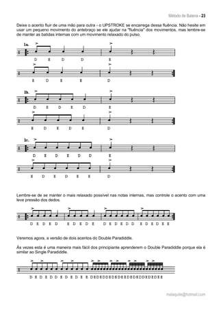 Método de Bateria - 23
malaquite@hotmail.com
Deixe o acento fluir de uma mão para outra - o UPSTROKE se encarrega dessa fluência. Não hesite em
usar um pequeno movimento do antebraço se ele ajudar na "fluência" dos movimentos, mas lembre-se
de manter as batidas internas com um movimento relaxado do pulso.
Lembre-se de se manter o mais relaxado possível nas notas internas, mas controle o acento com uma
leve pressão dos dedos.
Veremos agora, a versão de dois acentos do Double Paradiddle.
Às vezes esta é uma maneira mais fácil dos principiante aprenderem o Double Paradiddle porque ela é
similar ao Single Paradiddle.
 