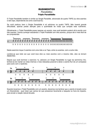 Método de Bateria - 25
malaquite@hotmail.com
RUDIMENTOS
Paradiddles
Triple Paradiddle
O Triple Paradiddle também é similar ao Single Paradidle, adicionado de quatro TAPS (ou dois acentos
e dois taps, dependendo de como você tocá-lo).
Se você praticou bem o Single Paradiddle é só adicionar os quatro TAPS. Não haverá grande
dificuldade, apenas preste atenção para a quantidade de notas que compõe este rudimento.
Oficialmente, o Triple Paradiddle possui apenas um acento, mas você também poderá vê-lo escrito com
três acentos. Vamos começar estudando o Triple Pradiddle com três acentos, porque ele é mais fácil de
se compreender.
Neste exercício toque 3 acentos com uma mão e os Taps, entre os acentos, com a outra mão.
Lembre-se que toda vez que você toca dois ou mais acentos com a mesma mão, eles se tornam
REBOTES.
Depois que você dominar o exercício 1a, adicione um Single Paradiddle no lugar da semínima (1b).
lembre-se de manter as notas internas o mais relaxadas possível e deixe o acento fluir de um compasso
para outro com o Upstroke.
Quando tocamos o Triple Paradiddle com um acento, devemos nos lembrar que o acento é tocado como
um Downstroke - quer dizer que vamos ter que pressionar levemente a baqueta na hora do impacto,
para anular a reação natural da pele.
 