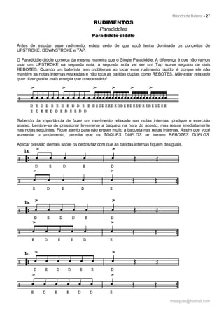 Método de Bateria - 27
malaquite@hotmail.com
RUDIMENTOS
Paradiddles
Paradiddle-diddle
Antes de estudar esse rudimento, esteja certo de que você tenha dominado os conceitos de
UPSTROKE, DOWNSTROKE e TAP.
O Paradiddle-diddle começa da mesma maneira que o Single Paradiddle. A diferença é que não vamos
usar um UPSTROKE na segunda nota, a segunda nota vai ser um Tap suave seguido de dois
REBOTES. Quando um baterista tem problemas ao tocar esse rudimento rápido, é porque ele não
mantém as notas internas relaxadas e não toca as batidas duplas como REBOTES. Não estar relaxado
quer dizer gastar mais energia que o necessário!
Sabendo da importância de fazer um movimento relaxado nas notas internas, pratique o exercício
abaixo. Lembre-se de pressionar levemente a baqueta na hora do acento, mas relaxe imediatamente
nas notas seguintes. Fique atento para não erguer muito a baqueta nas notas internas. Assim que você
aumentar o andamento, permita que os TOQUES DUPLOS se tornem REBOTES DUPLOS.
Aplicar pressão demais sobre os dedos faz com que as batidas internas fiquem desiguais.
 