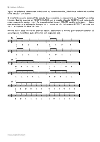 28 - Método de Bateria
malaquite@hotmail.com
Agora, se quisermos desenvolver a velocidade no Paradiddle-diddle, precisamos primeiro ter controle
sobre o REBOTE do acento.
O importante conceito desenvolvido através desse exercício é o relaxamento da "pegada" nas notas
internas. Quando tocamos um REBOTE DUPLO com a pegada relaxada, REBOTE será mais aberto
(mais espaço entre as duas notas). Se a pegada estiver tensa o REBOTE sairá tenso também. Assim
que aumentarmos o andamento devemos ter o cuidado de não deixarmos o REBOTE se tornar um
"buzz", ao invés de um REBOTE DUPLO.
Procure aplicar esse conceito no exercício abaixo. Basicamente o mesmo que o exercício anterior, só
que um pouco mais rápido que o primeiro e sem as pausas (2c).
 