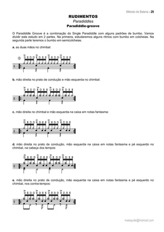 Método de Bateria - 29
malaquite@hotmail.com
RUDIMENTOS
Paradiddles
Paradiddle-groove
O Paradiddle Groove é a combinação do Single Paradiddle com alguns padrões de bumbo. Vamos
dividir este estudo em 2 partes. Na primeira, estudaremos alguns ritmos com bumbo em colcheias. Na
segunda parte teremos o bumbo em semicolcheias.
a. as duas mãos no chimbal:
b. mão direita no prato de condução e mão esquerda no chimbal:
c. mão direita no chimbal e mão esquerda na caixa em notas fantasma:
d. mão direita no prato de condução, mão esquerda na caixa em notas fantasma e pé esquerdo no
chimbal, na cabeça dos tempos:
e. mão direita no prato de condução, mão esquerda na caixa em notas fantasma e pé esquerdo no
chimbal, nos contra-tempos:
 