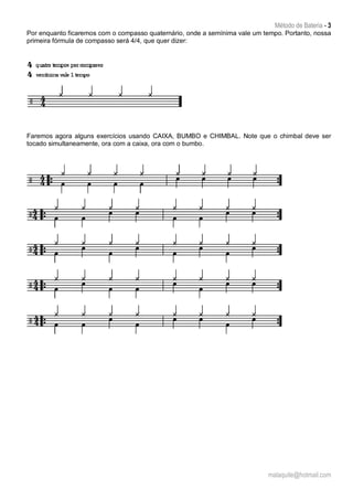 Método de Bateria - 3
malaquite@hotmail.com
Por enquanto ficaremos com o compasso quaternário, onde a semínima vale um tempo. Portanto, nossa
primeira fórmula de compasso será 4/4, que quer dizer:
Faremos agora alguns exercícios usando CAIXA, BUMBO e CHIMBAL. Note que o chimbal deve ser
tocado simultaneamente, ora com a caixa, ora com o bumbo.
 