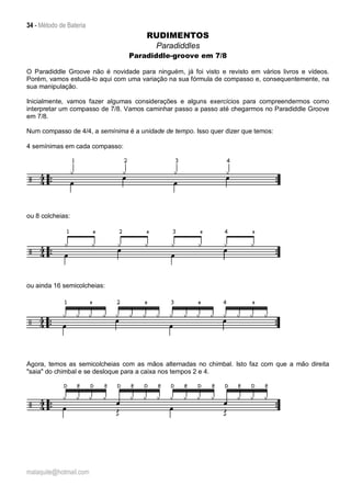 34 - Método de Bateria
malaquite@hotmail.com
RUDIMENTOS
Paradiddles
Paradiddle-groove em 7/8
O Paradiddle Groove não é novidade para ninguém, já foi visto e revisto em vários livros e vídeos.
Porém, vamos estudá-lo aqui com uma variação na sua fórmula de compasso e, consequentemente, na
sua manipulação.
Inicialmente, vamos fazer algumas considerações e alguns exercícios para compreendermos como
interpretar um compasso de 7/8. Vamos caminhar passo a passo até chegarmos no Paradiddle Groove
em 7/8.
Num compasso de 4/4, a semínima é a unidade de tempo. Isso quer dizer que temos:
4 semínimas em cada compasso:
ou 8 colcheias:
ou ainda 16 semicolcheias:
Agora, temos as semicolcheias com as mãos alternadas no chimbal. Isto faz com que a mão direita
"saia" do chimbal e se desloque para a caixa nos tempos 2 e 4.
 