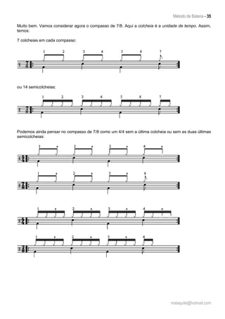 Método de Bateria - 35
malaquite@hotmail.com
Muito bem. Vamos considerar agora o compasso de 7/8. Aqui a colcheia é a unidade de tempo. Assim,
temos:
7 colcheias em cada compasso:
ou 14 semicolcheias:
Podemos ainda pensar no compasso de 7/8 como um 4/4 sem a última colcheia ou sem as duas últimas
semicolcheias:
 