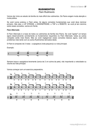 Método de Bateria - 37
malaquite@hotmail.com
RUDIMENTOS
Flam Rudiments
Vamos dar início ao estudo da família do mais difícil dos rudimentos. Os Flams exigem muita atenção e
muita prática.
Se você nunca praticou o Flam antes, há alguns conceitos fundamentais que você deve dominar
primeiro. São eles: o UP STROKE, o DOWNSTROKE, o TAP e o REBOTE. se você já tem domínio
sobre esses conceitos, vamos em frente.
Flam Alternado
O Flam Alternado é a base de todos os rudimentos da família dos Flams. Se você "gastar" um tempo
agora desenvolvendo corretamente os fundamentos requeridos no Flam Alternado, todas as outras
variações serão mais fáceis. Mas se você negligenciar esses conceitos básicos agora, você terá
problemas mais tarde com os outros Rudimentos derivados deste.
O Flam é composto de 2 notas - a apogiatura (nota pequena) e a nota principal.
Exemplo:
Sempre toque a apogiatura levemente (cerca de 2 cm acima da pele), não importando a velocidade ou
volume da nota principal.
Vamos começar com um exercício preparatório.
 
