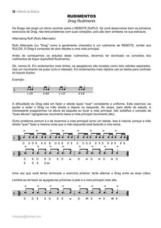 38 - Método de Bateria
malaquite@hotmail.com
RUDIMENTOS
Drag Rudiments
Os Drags vão exigir um ótimo controle sobre o REBOTE DUPLO. Se você desenvolver bem os primeiros
exercícios de Drag, não terá problemas com suas variações, pois são bem similares na sua estrutura.
Alternating Ruff (Rufo Alternado)
Rufo Alternado (ou "Drag" como é geralmente chamado) é um rudimento de REBOTE, similar aos
RULOS. O Drag é composto de dois rebotes e uma nota principal.
Antes de começarmos os estudos deste rudimentos, devemos ter dominado os conceitos dos
rudimentos de toque duplo(Roll Rudiments).
Ok, vamos lá. Em andamentos mais lentos, as apogiaturas são tocadas como dois rebotes separados.
Use um movimento de pulso curto e relaxado. Em andamentos mais rápidos use os dedos para controlar
os toques duplos.
Exemplo:
A dificuldade do Drag está em fazer o rebote duplo "soar" consistente e uniforme. Este exercício vai
ajudar a isolar o Drag na mão direita e depois na esquerda. Às vezes, para efeito de estudo, é
interessante exagerarmos na altura da baqueta ao tocar a nota principal. Isto solidifica o conceito de
"duas alturas" (apogiaturas movimento baixo e nota principal movimento alto).
Outro problema comum é o de tocarmos a nota principal como um rebote. Isso é natural, porque a mão
direita "quer" fazer a mesma coisa que a mão esquerda está fazendo e vice-versa.
Uma vez que você tenha dominado o exercício anterior, tente alternar o Drag entre as duas mãos.
Lembre-se de fazer as apogiaturas próximas à pele e a nota principal mais alta.
 
