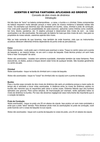 Método de Bateria - 39
malaquite@hotmail.com
ACENTOS E NOTAS FANTASMA APLICADAS AO GROOVE
Conceito de dois níveis de dinâmica
Introdução
Há três tipos de "sons" na bateria contemporânea - a caixa, o bumbo e o chimbal. Estes componentes
da bateria requerem muita atenção porque a maior parte da música moderna é baseada nestas três
vozes. Os exemplos que daremos aqui são baseados em bumbo, caixa, chimbal e prato de condução,
mas você pode expandir as possibilidades de cada exercício, aplicando outros timbres como cowbells,
ton tons, blocks, pandeiros, etc. O objetivo principal é desenvolver dois níveis de som - as notas
acentuadas e as não acentuadas. Na execução da bateria há mais que dois níveis de som, mas para os
propósitos do nosso estudo, usaremos apenas dois níveis.
Não se trata somente do que tocamos, mas também de onde tocamos, visto que os instrumentos
acústicos oferecem diferentes timbres dependendo do ponto onde se percute(toca).
Caixa
Notas acentuadas - você pode usar o rimshot para acentuar a caixa. Toque no centro caixa com a ponta
da baqueta e, ao mesmo tempo, no aro com o corpo da baqueta. Essa técnica produz um som mais
forte e mais "encorpado" da caixa.
Notas não acentuadas - tocadas com extrema suavidade, chamadas também de notas fantasma. Para
executá-las, os dedos, pulsos e braços devem estar livres de qualquer tensão. São tocadas geralmente
no centro da pele.
Chimbal
Notas acentuadas - toque na borda do chimbal com o corpo da baqueta.
Notas não acentuadas - toque no "corpo" do chimbal (não na cúpula) com a ponta da baqueta.
Bumbo
Para o bumbo esse conceito de dois níveis de dinâmica não será um problema porque a maior parte do
tempo ele é solicitado a tocar notas acentuadas. A distância entre os níveis de dinâmica usados no
bumbo são menores que os requeridos pela caixa e outras vozes. Estamos falando aqui dos bumbos
aplicados aos grooves. Para outros estudos, de improvisação por exemplo, serão aplicados todos os
níveis de dinâmica no bumbo. Por isso não devemos negligenciar esse instrumento tão importante que é
o coração da bateria.
Prato de Condução
Notas acentuadas - toque no prato uns 25 cm abaixo da cúpula. Isso produz um som mais controlado e
evita que o prato "abra" demais. Para destacar ainda mais as acentuações no prato de condução, você
pode tocá-las com o corpo da baqueta na sua cúpula.
Notas não acentuadas - toque com a ponta da baqueta no corpo do prato, uns 25 cm abaixo da cúpula.
 