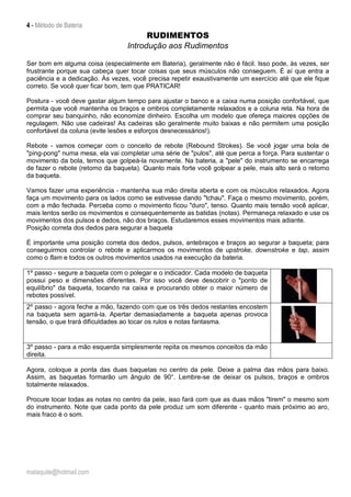 4 - Método de Bateria
malaquite@hotmail.com
RUDIMENTOS
Introdução aos Rudimentos
Ser bom em alguma coisa (especialmente em Bateria), geralmente não é fácil. Isso pode, às vezes, ser
frustrante porque sua cabeça quer tocar coisas que seus músculos não conseguem. É aí que entra a
paciência e a dedicação. Às vezes, você precisa repetir exaustivamente um exercício até que ele fique
correto. Se você quer ficar bom, tem que PRATICAR!
Postura - você deve gastar algum tempo para ajustar o banco e a caixa numa posição confortável, que
permita que você mantenha os braços e ombros completamente relaxados e a coluna reta. Na hora de
comprar seu banquinho, não economize dinheiro. Escolha um modelo que ofereça maiores opções de
regulagem. Não use cadeiras! As cadeiras são geralmente muito baixas e não permitem uma posição
confortável da coluna (evite lesões e esforços desnecessários!).
Rebote - vamos começar com o conceito de rebote (Rebound Strokes). Se você jogar uma bola de
"ping-pong" numa mesa, ela vai completar uma série de "pulos", até que perca a força. Para sustentar o
movimento da bola, temos que golpeá-la novamente. Na bateria, a "pele" do instrumento se encarrega
de fazer o rebote (retorno da baqueta). Quanto mais forte você golpear a pele, mais alto será o retorno
da baqueta.
Vamos fazer uma experiência - mantenha sua mão direita aberta e com os músculos relaxados. Agora
faça um movimento para os lados como se estivesse dando "tchau". Faça o mesmo movimento, porém,
com a mão fechada. Perceba como o movimento ficou "duro", tenso. Quanto mais tensão você aplicar,
mais lentos serão os movimentos e consequentemente as batidas (notas). Permaneça relaxado e use os
movimentos dos pulsos e dedos, não dos braços. Estudaremos esses movimentos mais adiante.
Posição correta dos dedos para segurar a baqueta
É importante uma posição correta dos dedos, pulsos, antebraços e braços ao segurar a baqueta; para
conseguirmos controlar o rebote e aplicarmos os movimentos de upstroke, downstroke e tap, assim
como o flam e todos os outros movimentos usados na execução da bateria.
1º passo - segure a baqueta com o polegar e o indicador. Cada modelo de baqueta
possui peso e dimensões diferentes. Por isso você deve descobrir o "ponto de
equilíbrio" da baqueta, tocando na caixa e procurando obter o maior número de
rebotes possível.
2º passo - agora feche a mão, fazendo com que os três dedos restantes encostem
na baqueta sem agarrá-la. Apertar demasiadamente a baqueta apenas provoca
tensão, o que trará dificuldades ao tocar os rulos e notas fantasma.
3º passo - para a mão esquerda simplesmente repita os mesmos conceitos da mão
direita.
Agora, coloque a ponta das duas baquetas no centro da pele. Deixe a palma das mãos para baixo.
Assim, as baquetas formarão um ângulo de 90°. Lembre-se de deixar os pulsos, braços e ombros
totalmente relaxados.
Procure tocar todas as notas no centro da pele, isso fará com que as duas mãos "tirem" o mesmo som
do instrumento. Note que cada ponto da pele produz um som diferente - quanto mais próximo ao aro,
mais fraco é o som.
 