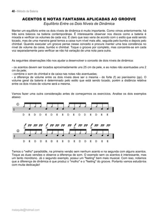 40 - Método de Bateria
malaquite@hotmail.com
ACENTOS E NOTAS FANTASMA APLICADAS AO GROOVE
Equilíbrio Entre os Dois Níveis de Dinâmica
Manter um equilíbrio entre os dois níveis de dinâmica é muito importante. Como vimos anteriormente, há
três sons básicos na bateria contemporânea. É interessante observar nos discos como a bateria é
mixada e verificar os volumes de cada voz. É claro que isso varia de acordo com o estilo que está sendo
tocado, mas de uma maneira geral temos a caixa num nível mais alto, seguida pelo bumbo e depois pelo
chimbal. Quando executar um groove pense nesse conceito e procure manter uma boa constância no
nível de volume da caixa, bumbo e chimbal. Toque o groove por completo, mas concentre-se em cada
voz separadamente para verificar se não há variação de uma nota para outra.
As seguintes observações irão nos ajudar a desenvolver o conceito de dois níveis de dinâmica:
- os acentos devem ser tocados aproximadamente uns 25 cm da pele, e as notas não acentuadas uns 2
cm da pele;
- combine o som do chimbal e da caixa nas notas não acentuadas;
- a diferença de volume entre os dois níveis deve ser o mesma - do forte (f) ao pianíssimo (pp). O
volume geral da bateria é determinado pelo estilo que está sendo tocado, porém a distância relativa
entre os dois níveis de volume será a mesma.
Vamos fazer uma outra consideração antes de começarmos os exercícios. Analise os dois exemplos
abaixo:
Temos o "velho" paradiddle, na primeira versão sem nenhum acento e na segunda com alguns acentos.
Toque as duas versões e observe a diferença de som. O exemplo sem os acentos é interessante, mas
um tanto monótono. Já o segundo exemplo, possui um "feeling" bem mais musical. Com isso, notamos
que a diferença de dinâmica é que produz o "molho" e o "feeling" do groove. Portanto vamos estudá-los
com muita dedicação!
 